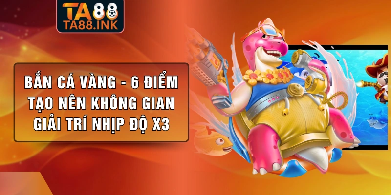 Bắn Cá Vàng - 6 Điểm Tạo Nên Không Gian Giải Trí Nhịp Độ X3